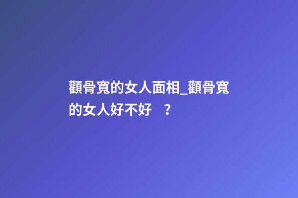 顴骨寬的女人面相_顴骨寬的女人好不好？